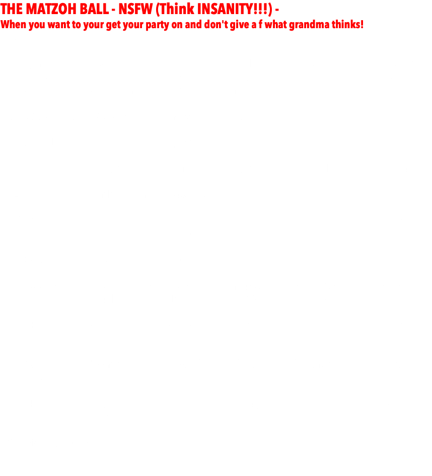 THE MATZOH BALL - NSFW (Think INSANITY!!!) - When you want to your get your party on and don't give a f what grandma thinks! - $24,999 -  - You fly me into the city of your choice, provide fee, food, lodging, rental car, FULL AV system to match up to below specs. I will handle the rest including staffing. Inquire about any particulars about your event. If you can imagine it, it will be done! - DJ/MC w/upgraded Club Sound System complete with subwoofers - KARAOKE LOUNGE - Full Karaoke Setup with screen and mics for singers.   - Upgraded Club Lighting (full array of cutting edge lighting fx on dancefloor + grand entrance)  - LED Uplighting around the room to match design  - LIVE PIX™ - photographer takes fun candid party shots all night streamed to projecter/screen. Client gets all photos via dropbox. HUGE VALUE!!!  - GIVEAWAYS for the entire party (sunglasses, hats, glow necklaces, beads, leis, etc)  - - PhotoBooth Selfie Station - PhotoBooth with attendant up to 4 hours. Guests get pics that night, clients get all via dropbox - And ROAMER PHOTOBOOTH during cocktail hour. - DANCERS - (4) motivational dancers who work along with MC to run games, teach dances, for kids and adults.  - PHOTOGRAPHERS - Team of photographers for day of and night of event. All standard shots to be expected along with candids. - DOCUMETARY CREW - your party will be shot documentary style by talended cinematographers, including BTS and interviews. - CELEBRITY DROP-INS 
