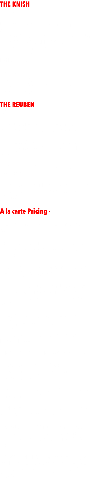 THE KNISH  - $2499 -  High energy Jewish NYC DJ/MC up to 4 hours - 3500+ Bar Mitzvahs and a real MENSCH!!! - 4500 WATT EV SOUND SYSTEM - All Jewish formalities  - Hebrew/English. BASIC package   - DJ/MC - basic lighting - client supplies giveaways & prizes  (for games at party) THE REUBEN - $3999 - - DJ/MC w/upgraded Club Sound System complete with subwoofers up to 4 hours  - Upgraded Club Lighting (full array of lighting fx on dancefloor + for grand entrance)   - 10 LED Uplighting around the room to match color design   - GIVEAWAYS & PRIZES for the entire party (sunglasses, hats, glow necklaces, beads, leis, etc) A la carte Pricing -  - DJ/MC w/upgraded Club Sound System - $2500   - Club Lighting (full array of cutting edge lighting fx on dancefloor + spotlights for entrance) - $500  - 10/20 LED Uplighting around the room to match design $495/$899  - PhotoBooth Selfie Station - PhotoBooth with attendant up to 4 hours. Guests get pics that night, clients get all via dropbox $650  - LIVE PIX™ - photographer takes fun candid party shots all night streamed to projecter/screen. Client gets all photos via dropbox. $450 HUGE VALUE!!! - PROJECTOR & SCREEN - $450 for the event  - GIVEAWAYS for the entire party (sunglasses, hats, glow necklaces, beads, leis, etc) - $300  - PRIZES - iTunes/Stabucks Gift Cards for 20 game winners. - $100  - KARAOKE - Full Karaoke Setup with screen and mics for singers. - $650  - DANCERS - (2 or 4) motivational dancers who work along with MC to run games, teach dances, for kids and adults. $350/each - PHOTOGRAPHERS - Team of photographers for day of and night of event. All standard shots to be expected along with candids. $2500+