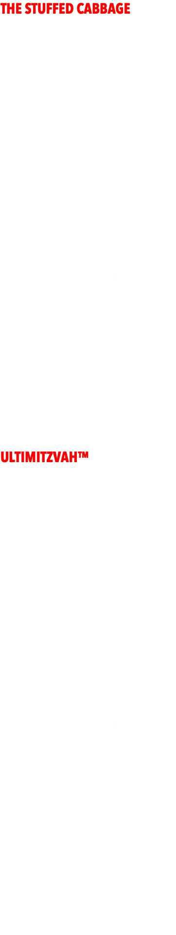 THE STUFFED CABBAGE  - $4999 - - DJ/MC w/upgraded Club Sound System complete with subwoofers  - Upgraded Club Lighting (full array of cutting edge lighting fx on dancefloor + grand entrance) - LED Uplighting around the room to match design - PhotoBooth Selfie Station - PhotoBooth with attendant up to 4 hours. Guests get pics that night, clients get all via dropbox $650  - LIVE PIX™ - photographer takes fun candid party shots all night streamed to projecter/screen. Client gets all photos via dropbox. HUGE VALUE!!!  - GIVEAWAYS for the entire party (sunglasses, hats, glow necklaces, beads, leis, etc)  - PRIZES - Gift Cards for 20 game winners.  - DANCERS/MOTIVATORS - (2) motivational dancers who work along with MC to run games, teach dances, for kids and adults. ULTIMITZVAH™  - $7499 - - DJ/MC w/upgraded Club Sound System complete with subwoofers  - Upgraded Club Lighting (full array of lighting fx on dancefloor + grand entrance)  - 20 LED Uplighting around the room to match color design  - PhotoBooth Selfie Station - PhotoBooth with attendant up to 4 hours. Guests get pics that night, clients get all via dropbox   - LIVE PIX™ - photographer takes fun candid party shots all night streamed to projecter/screen. Client gets all photos via dropbox. HUGE VALUE!!!  - GIVEAWAYS for the entire party (sunglasses, hats, glow necklaces, beads, leis, etc)  - PRIZES - Gift Cards for 20 game winners.  - DANCERS - (4) motivational dancers who work along with MC to run games, teach dances, for kids and adults.  - PHOTOGRAPHERS - Team of photographers for day of and night of event. All standard shots to be expected along with candids.