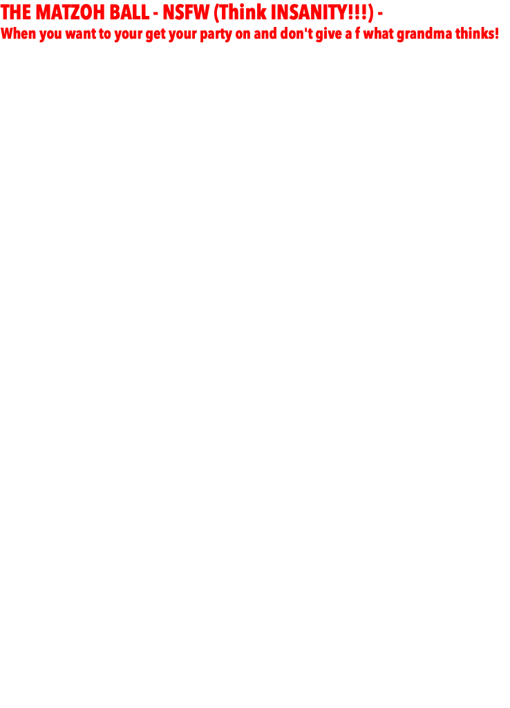 THE MATZOH BALL - NSFW (Think INSANITY!!!) - When you want to your get your party on and don't give a f what grandma thinks! - $24,999 -  - You fly me into the city of your choice, provide fee, food, lodging, rental car, FULL AV system to match up to below specs. I will handle the rest including staffing. Inquire about any particulars about your event. If you can imagine it, it will be done! - DJ/MC w/upgraded Club Sound System complete with subwoofers - KARAOKE LOUNGE - Full Karaoke Setup with screen and mics for singers.   - Upgraded Club Lighting (full array of cutting edge lighting fx on dancefloor + grand entrance)  - LED Uplighting around the room to match design  - LIVE PIX™ - photographer takes fun candid party shots all night streamed to projecter/screen. Client gets all photos via dropbox. HUGE VALUE!!!  - GIVEAWAYS for the entire party (sunglasses, hats, glow necklaces, beads, leis, etc)  - - PhotoBooth Selfie Station - PhotoBooth with attendant up to 4 hours. Guests get pics that night, clients get all via dropbox - And ROAMER PHOTOBOOTH during cocktail hour. - DANCERS - (4) motivational dancers who work along with MC to run games, teach dances, for kids and adults.  - PHOTOGRAPHERS - Team of photographers for day of and night of event. All standard shots to be expected along with candids. - DOCUMETARY CREW - your party will be shot documentary style by talended cinematographers, including BTS and interviews. - CELEBRITY DROP-INS 