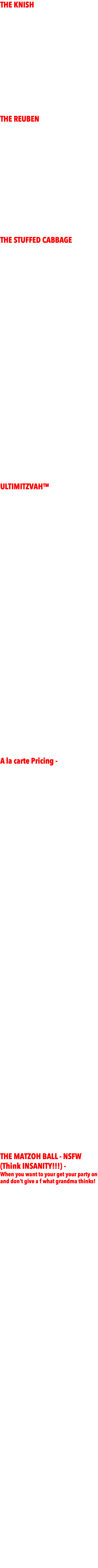 THE KNISH  - $2499 -  High energy Jewish NYC DJ/MC  - 1000+ Bar Mitzvahs.  4500 WATT EV SOUND SYSTEM All Jewish formalities  - Hebrew/English. BASIC package includes  - DJ/MC - basic lighting - client supplies giveaways & prizes  (for games at party) THE REUBEN - $3999 - - DJ/MC w/upgraded Club Sound System complete with subwoofers  - Upgraded Club Lighting (full array of cutting edge lighting fx on dancefloor + grand entrance)   - 20 LED Uplighting around the room to match color design   - GIVEAWAYS for the entire party (sunglasses, hats, glow necklaces, beads, leis, etc) THE STUFFED CABBAGE  - $4999 - - DJ/MC w/upgraded Club Sound System complete with subwoofers  - Upgraded Club Lighting (full array of lighting fx on dancefloor + grand entrance)   - 40 LED Uplighting around the room to match color design  - LIVE PIX™ - roaming photographer takes fun candid party shots all night, can be streamed to projecter/screen. Client gets all photos via dropbox. HUGE VALUE!!! $250 w/package  - GIVEAWAYS for the entire party (sunglasses, hats, glow necklaces, beads, leis, etc)  - PRIZES - Gift Cards for 20 game winners.  - PHOTO BOOTH- Photo Booth with attendant all night. Guests get pics/videos that night, clients get all via dropbox. - DANCERS - (2) motivational dancers who work along with MC to run games, teach dances, for kids and adults. ULTIMITZVAH™  - $7499 - - DJ/MC w/upgraded Club Sound System complete with subwoofers  - Upgraded Club Lighting (full array of cutting edge lighting fx on dancefloor + grand entrance)  - 40 LED Uplighting around the room to match color design  - LIVE PIX™ - roaming photographer takes fun candid party shots all night, can be streamed to projecter/screen. Client gets all photos via dropbox. $150 w/package HUGE VALUE!!!  - GIVEAWAYS for the entire party (sunglasses, hats, glow necklaces, beads, leis, etc)  - PRIZES - Gift Cards for 20 game winners.  - PHOTO BOOTH - Photo Booth with attendant all night. Guests get pics that night, clients get all via dropbox.   - DANCERS - (4) motivational dancers who work along with MC to run games, teach dances, for kids and adults.  - PHOTOGRAPHERS - Team of photographers for day of and night of event. All standard shots to be expected along with candids. A la carte Pricing -  - DJ/MC w/upgraded Club Sound System - $2500   - Club Lighting (full array of cutting edge lighting fx on dancefloor + spotlights for entrance) - $500  - 40 LED Uplighting around the room to match design $1500  - 3 Big Screens behind DJ (for Slideshow, X-Box Kinekt dancing, Custom logo to match invitations projected on middle screen & LIVE PIX™) - $1500  - LIVE PIX™ - roaming photographer takes fun candid party shots all night, can be streamed to projecter/screen. Client gets all photos via dropbox. - $450 - KARAOKE - Full Karaoke Setup with screen and mics for singers. - $650  - GIVEAWAYS for the entire party (sunglasses, hats, glow necklaces, beads, leis, etc) - $300  - PRIZES - iTunes/Stabucks Gift Cards for 20 game winners. - $100  - PHOTO BOOTH - Photo booth with attendant all night. Guests get pics that night, clients get all via dropbox. - $650 - SLOMO BOOTH - Slow motion booth with attendant all night. Guests get videos emailed that night, clients get all via dropbox. - $1250  - DANCERS - (4) motivational dancers who work along with MC to run games, teach dances, for kids and adults. $350/each - PHOTOGRAPHERS - Team of photographers for day of and night of event. All standard shots to be expected along with candids. $2500+ - DOCUMETARY CREW - your party will be shot and edited documentary style by talended LA cinematographers, including BTS and interviews. $5000 THE MATZOH BALL - NSFW (Think INSANITY!!!) - When you want to your get your party on and don't give a f what grandma thinks! - $24,999 -  - You fly me into the city of your choice, provide fee, food, lodging, rental car, FULL AV system to match up to below specs. I will handle the rest including staffing. Inquire about any particulars about your event. If you can imagine it, it will be done! - DJ/MC w/upgraded Club Sound System complete with subwoofers - KARAOKE LOUNGE - Full Karaoke Setup with screen and mics for singers.   - Upgraded Club Lighting (full array of cutting edge lighting fx on dancefloor + grand entrance)  - LED Uplighting around the room to match design  - LIVE PIX™ - photographer takes fun candid party shots all night streamed to projecter/screen. Client gets all photos via dropbox. HUGE VALUE!!!  - GIVEAWAYS for the entire party (sunglasses, hats, glow necklaces, beads, leis, etc)  - PhotoBooth Selfie Station - PhotoBooth with attendant all night. Guests get pics that night, clients get all via dropbox - And ROAMER PHOTOBOOTH during cocktail hour. - DANCERS - (4) motivational dancers who work along with MC to run games, teach dances, for kids and adults.  - PHOTOGRAPHERS - Team of photographers for day of and night of event. All standard shots to be expected along with candids. - DOCUMETARY CREW - your party will be shot documentary style by talended cinematographers, including BTS and interviews. - CELEBRITY DROP-INS 